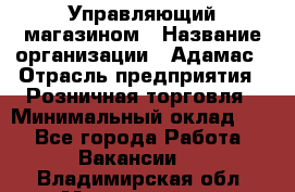 Управляющий магазином › Название организации ­ Адамас › Отрасль предприятия ­ Розничная торговля › Минимальный оклад ­ 1 - Все города Работа » Вакансии   . Владимирская обл.,Муромский р-н